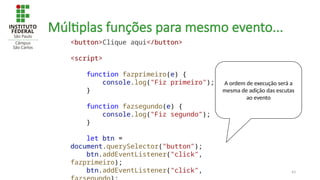 43
Múltiplas funções para mesmo evento...
<button>Clique aqui</button>
<script>
function fazprimeiro(e) {
console.log("Fiz primeiro");
}
function fazsegundo(e) {
console.log("Fiz segundo");
}
let btn =
document.querySelector("button");
btn.addEventListener("click",
fazprimeiro);
btn.addEventListener("click",
A ordem de execução será a
mesma de adição das escutas
ao evento
 