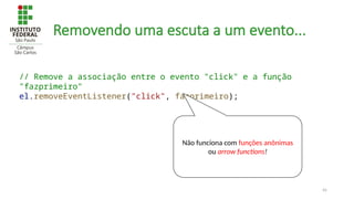 45
Removendo uma escuta a um evento...
// Remove a associação entre o evento "click" e a função
"fazprimeiro"
el.removeEventListener("click", fazprimeiro);
Não funciona com funções anônimas
ou arrow functions!
 