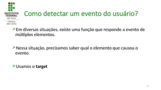 46
Como detectar um evento do usuário?
Em diversas situações, existe uma função que responde a evento de
múltiplos elementos.
Nessa situação, precisamos saber qual o elemento que causou o
evento.
Usamos o target
 
