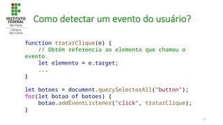 47
Como detectar um evento do usuário?
function tratarClique(e) {
// Obtém referencia ao elemento que chamou o
evento.
let elemento = e.target;
...
}
let botoes = document.querySelectorAll("button");
for(let botao of botoes) {
botao.addEventListener("click", tratarClique);
}
 