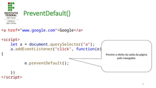 49
PreventDefault()
<a href="www.google.com">Google</a>
<script>
let a = document.querySelector("a");
a.addEventListener("click", function(e)
{
e.preventDefault();
})
</script>
Previne o efeito da saída da página
pelo navegador.
 