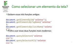5
Como selecionar um elemento da tela?
Existem essas três funções antigas:
Prefira usar essas duas funções mais modernas:
document.querySelector("seletor
css");
document.querySelectorAll("seletor
css");
document.getElementById("seletor");
document.getElementsByTagName("seletor"
);
document.getElementsByClassName("seleto
r");
 