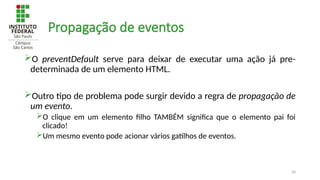 50
Propagação de eventos
O preventDefault serve para deixar de executar uma ação já pre-
determinada de um elemento HTML.
Outro tipo de problema pode surgir devido a regra de propagação de
um evento.
O clique em um elemento filho TAMBÉM significa que o elemento pai foi
clicado!
Um mesmo evento pode acionar vários gatilhos de eventos.
 