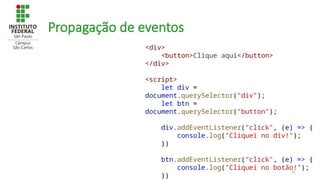 51
Propagação de eventos
<div>
<button>Clique aqui</button>
</div>
<script>
let div =
document.querySelector("div");
let btn =
document.querySelector("button");
div.addEventListener("click", (e) => {
console.log("Cliquei no div!");
})
btn.addEventListener("click", (e) => {
console.log("Cliquei no botão!");
})
 