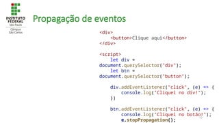 53
Propagação de eventos
<div>
<button>Clique aqui</button>
</div>
<script>
let div =
document.querySelector("div");
let btn =
document.querySelector("button");
div.addEventListener("click", (e) => {
console.log("Cliquei no div!");
})
btn.addEventListener("click", (e) => {
console.log("Cliquei no botão!");
e.stopPropagation();
 