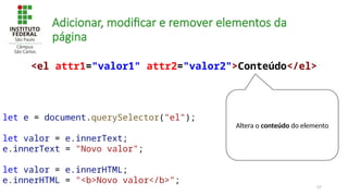 57
Adicionar, modificar e remover elementos da
página
let e = document.querySelector("el");
let valor = e.innerText;
e.innerText = "Novo valor";
let valor = e.innerHTML;
e.innerHTML = "<b>Novo valor</b>";
<el attr1="valor1" attr2="valor2">Conteúdo</el>
Altera o conteúdo do elemento
 
