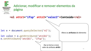 59
Adicionar, modificar e remover elementos da
página
let e = document.querySelector("el");
let valor = e.getAttribute("atrib1");
e.setAttribute("atrib1", "ifsp");
<el attr1="ifsp" attr2="valor2">Conteúdo</el>
Altera os atributos do elemento
ifsp se torna o novo
valor do atributo atrib1
 
