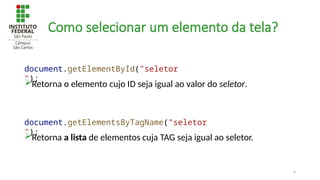 6
Como selecionar um elemento da tela?
Retorna o elemento cujo ID seja igual ao valor do seletor.
document.getElementById("seletor
");
Retorna a lista de elementos cuja TAG seja igual ao seletor.
document.getElementsByTagName("seletor
");
 