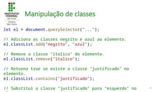 60
Manipulação de classes
let el = document.querySelector("...");
// Adiciona as classes negrito e azul ao elemento.
el.classList.add("negrito", "azul");
// Remove a classe "italico" do elemento.
el.classList.remove("italico");
// Retorna true se existe a classe "justificado" no
elemento.
el.classList.contains("justificado");
// Substitui a classe "justificado" para "esquerda" no
 