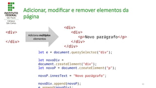 64
Adicionar, modificar e remover elementos da
página
let e = document.querySelector("div");
let novoDiv =
document.createElement("div");
let novoP = document.createElement("p");
novoP.innerText = "Novo parágrafo";
novoDiv.append(novoP);
<div>
</div>
<div>
<div>
<p>Novo parágrafo</p>
</div>
</div>
Adiciona múltiplos
elementos
 