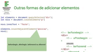 66
Outras formas de adicionar elementos
let elemento = document.querySelector("div");
let novo = document.createElement("p")
novo.innerText = "Teste";
elemento.insertAdjacentElement("posicao",
novo);
<!-- beforebegin -->
<div>
<!-- afterbegin --
>
AAAAA
<!-- beforeend -->
</div>
beforebegin, afterbegin, beforeend ou afterend
 