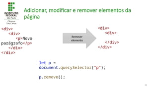 68
Adicionar, modificar e remover elementos da
página
let p =
document.querySelector("p");
p.remove();
<div>
<div>
<p>Novo
parágrafo</p>
</div>
</div>
Remover
elemento
<div>
<div>
</div>
</div>
 