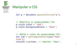 69
Manipular o CSS
let p = document.querySelector("p");
// Modifica as propriedades CSS
p.style.color = "red";
p.style.backgroundColor = "blue";
// Obtém o valor da propriedade CSS:
let tam = getComputedStyle(p)["font-
size"];
console.log(tam); // Imprime "16px";
 