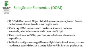 Seleção de Elementos (DOM)
O DOM (Document Object Model) é a representação em árvore
de todos os elementos de uma página web.
Cada tag HTML se torna um nó dessa árvore e pode ser
acessada, alterada ou removida pelo JavaScript.
Para manipular o DOM, precisamos selecionar elementos
específicos.
Métodos antigos como getElementById ainda funcionam, mas os
modernos querySelector e querySelectorAll são mais poderosos.
 