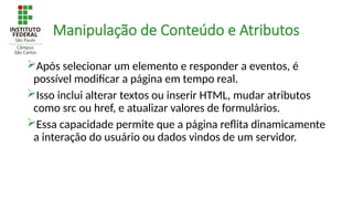 Manipulação de Conteúdo e Atributos
Após selecionar um elemento e responder a eventos, é
possível modificar a página em tempo real.
Isso inclui alterar textos ou inserir HTML, mudar atributos
como src ou href, e atualizar valores de formulários.
Essa capacidade permite que a página reflita dinamicamente
a interação do usuário ou dados vindos de um servidor.
 