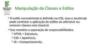 Manipulação de Classes e Estilos
O estilo normalmente é definido no CSS, mas o JavaScript
pode controlar a aplicação de estilos ao adicionar ou
remover classes com classList.
Isso mantém a separação de responsabilidades:
HTML = Estrutura,
CSS = Aparência,
JS = Comportamento.
 