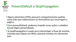 PreventDefault e StopPropagation
Alguns elementos HTML possuem comportamentos padrão,
como links que redirecionam ou formulários que recarregam a
página.
Com preventDefault, podemos impedir essas ações e substituí-
las por lógica personalizada.
Já stopPropagation é usado para interromper o fluxo de eventos,
evitando que cliques em filhos acionem eventos em elementos
pais.
 