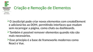 Criação e Remoção de Elementos
O JavaScript pode criar novos elementos com createElement
e adicioná-los ao DOM, permitindo interfaces que mudam
sem recarregar a página, como chats ou dashboards.
Também é possível remover elementos quando não são
mais necessários.
Esse princípio é a base de frameworks modernos como
React e Vue.
 