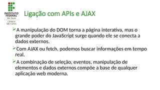 Ligação com APIs e AJAX
A manipulação do DOM torna a página interativa, mas o
grande poder do JavaScript surge quando ele se conecta a
dados externos.
Com AJAX ou fetch, podemos buscar informações em tempo
real.
A combinação de seleção, eventos, manipulação de
elementos e dados externos compõe a base de qualquer
aplicação web moderna.
 
