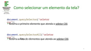 8
Como selecionar um elemento da tela?
Retorna o primeiro elemento que atenda o seletor CSS
document.querySelector("seletor
css");
Retorna a lista de elementos que atenda ao seletor CSS
document.querySelectorAll("seletor
css");
 
