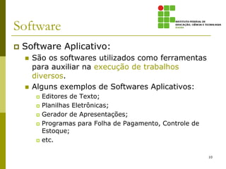 Software
   Software Aplicativo:
       São os softwares utilizados como ferramentas
        para auxiliar na execução de trabalhos
        diversos.
       Alguns exemplos de Softwares Aplicativos:
            Editores de Texto;
            Planilhas Eletrônicas;
            Gerador de Apresentações;
            Programas para Folha de Pagamento, Controle de
             Estoque;
            etc.

                                                              10
 