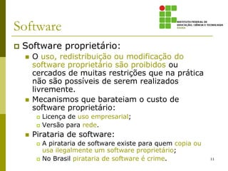 Software
   Software proprietário:
       O uso, redistribuição ou modificação do
        software proprietário são proibidos ou
        cercados de muitas restrições que na prática
        não são possíveis de serem realizados
        livremente.
       Mecanismos que barateiam o custo de
        software proprietário:
            Licença de uso empresarial;
            Versão para rede.
       Pirataria de software:
            A pirataria de software existe para quem copia ou
             usa ilegalmente um software proprietário;
            No Brasil pirataria de software é crime.            11
 