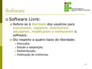 Software
 Software         Livre:
     Refere-se à liberdade dos usuários para
      executarem, copiarem, distribuírem,
      estudarem, modificarem e melhorarem o
      software.
     Diz respeito a quatro tipos de liberdade:
          Execução;
          Estudo e adaptação;
          Redistribuição;
          Publicação de melhorias.


                                                  12
 