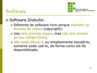 Software
   Software Gratuito:
       Diferente de software livre porque mantém os
        direitos de cópias (copyright);
       Usa sem precisar pagar, mas não tem acesso
        ao seu código-fonte;
       Não pode alterá-lo ou simplesmente estudá-lo,
        somente pode usá-lo, da forma como ele foi
        disponibilizado.




                                                    13
 