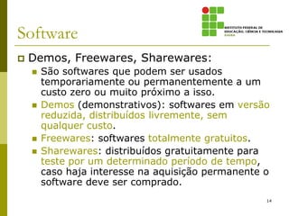 Software
   Demos, Freewares, Sharewares:
       São softwares que podem ser usados
        temporariamente ou permanentemente a um
        custo zero ou muito próximo a isso.
       Demos (demonstrativos): softwares em versão
        reduzida, distribuídos livremente, sem
        qualquer custo.
       Freewares: softwares totalmente gratuitos.
       Sharewares: distribuídos gratuitamente para
        teste por um determinado período de tempo,
        caso haja interesse na aquisição permanente o
        software deve ser comprado.
                                                    14
 
