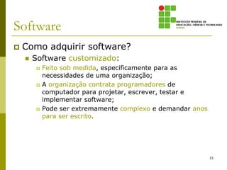 Software
   Como adquirir software?
       Software customizado:
            Feito sob medida, especificamente para as
             necessidades de uma organização;
            A organização contrata programadores de
             computador para projetar, escrever, testar e
             implementar software;
            Pode ser extremamente complexo e demandar anos
             para ser escrito.




                                                              15
 