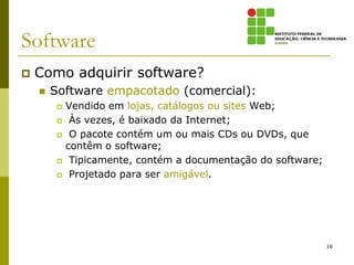 Software
   Como adquirir software?
       Software empacotado (comercial):
            Vendido em lojas, catálogos ou sites Web;
             Às vezes, é baixado da Internet;
             O pacote contém um ou mais CDs ou DVDs, que
             contêm o software;
             Tipicamente, contém a documentação do software;
             Projetado para ser amigável.




                                                                16
 