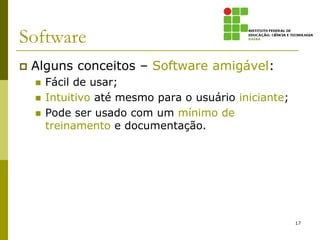 Software
   Alguns conceitos – Software amigável:
       Fácil de usar;
       Intuitivo até mesmo para o usuário iniciante;
       Pode ser usado com um mínimo de
        treinamento e documentação.




                                                        17
 
