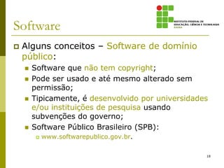 Software
   Alguns conceitos – Software de domínio
    público:
       Software que não tem copyright;
       Pode ser usado e até mesmo alterado sem
        permissão;
       Tipicamente, é desenvolvido por universidades
        e/ou instituições de pesquisa usando
        subvenções do governo;
       Software Público Brasileiro (SPB):
            www.softwarepublico.gov.br.

                                                    18
 