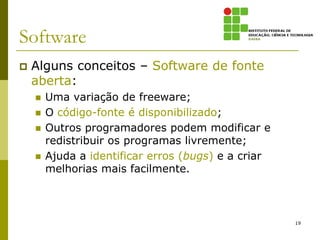 Software
   Alguns conceitos – Software de fonte
    aberta:
       Uma variação de freeware;
       O código-fonte é disponibilizado;
       Outros programadores podem modificar e
        redistribuir os programas livremente;
       Ajuda a identificar erros (bugs) e a criar
        melhorias mais facilmente.



                                                     19
 