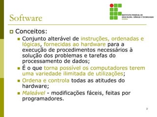 Software
   Conceitos:
       Conjunto alterável de instruções, ordenadas e
        lógicas, fornecidas ao hardware para a
        execução de procedimentos necessários à
        solução dos problemas e tarefas do
        processamento de dados;
       É o que torna possível os computadores terem
        uma variedade ilimitada de utilizações;
       Ordena e controla todas as atitudes do
        hardware;
       Maleável - modificações fáceis, feitas por
        programadores.
                                                        3
 