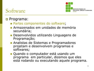 Software
   Programa:
       Partes componentes do software;
       Armazenados em unidades de memória
        secundária;
       Desenvolvidos utilizando Linguagens de
        Programação;
       Analistas de Sistemas e Programadores
        projetam e desenvolvem programas e
        softwares;
       Quando o computador está usando um
        programa em particular, dizemos que eles
        está rodando ou executando aquele programa.
                                                      4
 