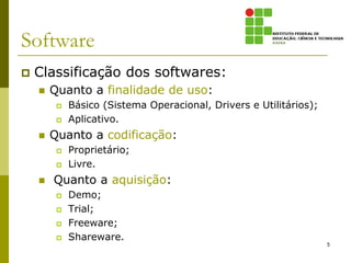 Software
   Classificação dos softwares:
       Quanto a finalidade de uso:
            Básico (Sistema Operacional, Drivers e Utilitários);
            Aplicativo.
       Quanto a codificação:
            Proprietário;
            Livre.
       Quanto a aquisição:
            Demo;
            Trial;
            Freeware;
            Shareware.
                                                                    5
 