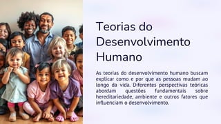Teorias do
Desenvolvimento
Humano
As teorias do desenvolvimento humano buscam
explicar como e por que as pessoas mudam ao
longo da vida. Diferentes perspectivas teóricas
abordam questões fundamentais sobre
hereditariedade, ambiente e outros fatores que
influenciam o desenvolvimento.
 