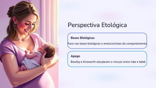 Perspectiva Etológica
Bases Biológicas
Foco nas bases biológicas e evolucionistas do comportamento.
Apego
Bowlby e Ainsworth estudaram o vínculo entre mãe e bebê.
 