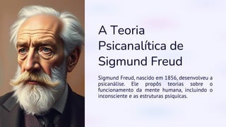 A Teoria
Psicanalítica de
Sigmund Freud
Sigmund Freud, nascido em 1856, desenvolveu a
psicanálise. Ele propôs teorias sobre o
funcionamento da mente humana, incluindo o
inconsciente e as estruturas psíquicas.
 