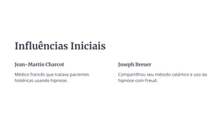 Influências Iniciais
Jean-Martin Charcot
Médico francês que tratava pacientes
histéricas usando hipnose.
Joseph Breuer
Compartilhou seu método catártico e uso da
hipnose com Freud.
 