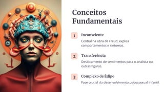 Conceitos
Fundamentais
1 Inconsciente
Central na obra de Freud, explica
comportamentos e sintomas.
2 Transferência
Deslocamento de sentimentos para o analista ou
outras figuras.
3 Complexo de Édipo
Fase crucial do desenvolvimento psicossexual infantil.
 
