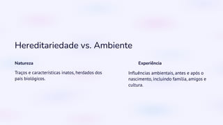 Hereditariedade vs. Ambiente
Natureza
Traços e características inatos, herdados dos
pais biológicos.
Experiência
Influências ambientais, antes e após o
nascimento, incluindo família, amigos e
cultura.
 