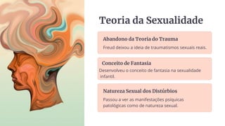 Teoria da Sexualidade
Abandono da Teoria do Trauma
Freud deixou a ideia de traumatismos sexuais reais.
Conceito de Fantasia
Desenvolveu o conceito de fantasia na sexualidade
infantil.
Natureza Sexual dos Distúrbios
Passou a ver as manifestações psíquicas
patológicas como de natureza sexual.
 