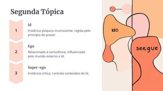Segunda Tópica
Id
Instância psíquica inconsciente, regida pelo
princípio do prazer.
Ego
Relacionado à consciência, influenciado
pelo mundo externo e Id.
Super-ego
Instância crítica, controla conteúdos do Id.
 