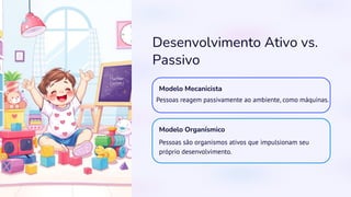 Desenvolvimento Ativo vs.
Passivo
Modelo Mecanicista
Pessoas reagem passivamente ao ambiente, como máquinas.
Modelo Organísmico
Pessoas são organismos ativos que impulsionam seu
próprio desenvolvimento.
 