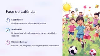 Fase de Latência
1 Sublimação
Libido voltada para atividades não sexuais.
2 Atividades
Destaque para brincadeiras, esportes, artes e atividades
escolares.
3 Ingresso Escolar
Coincide com o ingresso da criança no ensino fundamental.
 