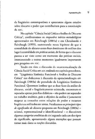 Apresentação
da lingüística contemporânea e apontamos alguns estudos
sobre discurso e poder que contribuíram para a constituição
da ADC.
No capítulo "Ciência Social Crítica eAnálise de Discurso
Crítica", confrontamos os enquadres teórico-metodológicos
apresentados em Fairclough (2001a) e em Chouliaraki e
Fairclough (1999), sustentando nossa hipótese de que a
centralidade do discurso como foco dominante de análises deu
lugar à centralidade empráticas sociais, de forma que o discurso
passou a ser visto como um momento das práticas sociais,
interconectado a outros momentos igualmente importantes
para pesquisas em ADC.
Tendo em vista a discussão da recontextualização da
Ciência Social Crítica em ADC realizada no capítulo precedente,
em "Lingüística Sistêmica Funcional e Análise de Discurso
Crítica" nos dedicamos à discussão da operacionalização em
Fairclough (2003a) do postulado da Lingüística Sistêmica
Funcional. Queremos lembrar que as duas faces da análise de
discurso, social e lingüisticamente orientada, encontram-se
separadas apenas para fins didáticos —não podem serseparadas
no trabalho analítico, pois o objetivo da análise éjustamente
mapear as conexões entre relações de poder e recursos
lingüísticos utilizados em textos. Focalizamososprincipais tipos
de significados do discurso propostos em Fairclough (2003a)—
acionai, representacional e identificacional - e discutimos
algumas categorias analíticas da ADCsegundo cada um dos tipos
de significado, apresentando alguns exemplos que possam
tornar mais claras as noções discutidas.
 