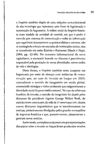 Exemplos de práticas de análise 99
o Império também dispõe de uma máquina comunicacional
de alta tecnologia que representa uma fonte de legitimação e
sustentação da hegemonia. A ordem social do Império baseia-
se num modelo de sociedade de controle, em que o poder é
exercido por sistemas de comunicação e redes de informação
que organizam internamente aspráticas diárias e comuns, não
se restringindo a locaisestruturados de instituiçõessociais, mas
se estendendo em redes flexíveis e flutuantes (Hardt e Negri,
2004, pp. 42-60). No contexto informacional do novo
capitalismo, a economia baseada no discurso é parcialmente
responsável pela produção de novas identidades, novos estilos
de vida e ideologias.
Dessa forma, o Império também tenta assegurar sua
hegemonia por meio de alianças com indústrias de comu-
nicação que, no caso da invasão ao Iraque em 2003,
controlaram o sentido do imaginário em escala global,
construindo inimigos e visões ocidentais que estigmatizaram a
identidade social do povo médio-oríental. No caso da cobertura
brasileira da invasão, o sentido do imaginário foi ditado pelos
discursos do presidente vigente George Walker Bush, do
exército norte-americano, da rede de TV americana CNN, dentre
outros discursos hegemônicos que se transformaram em
notícias, primeiramente divulgadas pelos grandes monopólios
da imprensa brasileira e que, posteriormente, alimentavam e
geravam novas notícias.
Assimsendo,acomplexaconjunturaemquerepresentações
discursivas sobre a invasão ao Iraque foram produzidas envolve
 