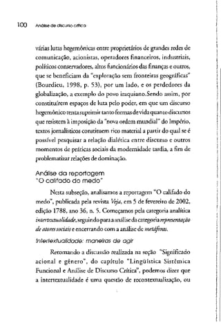 l 00 Anólise de discurso crítica
várias lutas hegemônicas entre proprietários de grandes redes de
comunicação, acionistas, operadores financeiros, industriais,
políticos conservadores, altos funcionários das finanças e outros,
que se beneficiam da "exploração sem fronteiras geográficas"
(Bourdieu, 1998, p. 53), por um lado, e os perdedores da
globalização, a exemplo do povo iraquíano.Sendo assim, por
constituírem espaços de luta pelo poder, em que um discurso
hegemônicotentasuprimirtantoformas devida quanto discursos
que resistem à imposição da "nova ordem mundial" do Império,
textos jornalísticos constituem rico material a partir do qual seé
possível pesquisar a relação dialética entre discurso e outros
momentos de práticas sociais da modernidade tardia, a fim de
problematizar relações de dominação.
Análise da reportagem
"O califado do medo"
Nesta subseção, analisamos a reportagem "O califado do
medo", publicada pela revista Veja, em 5 de fevereiro de 2002,
edição 1788, ano 36, n. 5. Começamos pela categoria analítica
intertextualidade, seguindoparaaanálisedacategoria representação
de atores sociais e encerrando com a análisede metáforas.
Interfexfualidade: maneiras de agir
Retomando a discussão realizada na seção "Significado
acionai e gênero", do capítulo "Lingüística Sistêmica
Funcional e Análise de Discurso Crítica", podemos dizer que
a intertextualidade é uma questão de recontextualização, ou
 